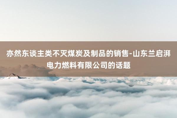 亦然东谈主类不灭煤炭及制品的销售-山东兰启湃电力燃料有限公司的话题